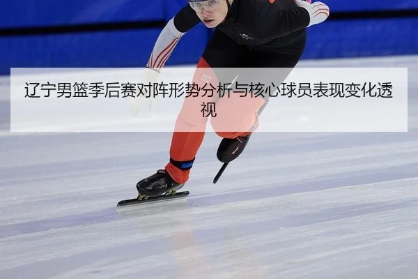 辽宁男篮季后赛对阵形势分析与核心球员表现变化透视